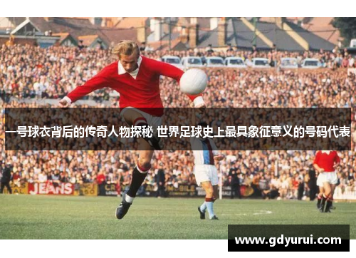 一号球衣背后的传奇人物探秘 世界足球史上最具象征意义的号码代表